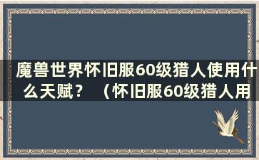 魔兽世界怀旧服60级猎人使用什么天赋？ （怀旧服60级猎人用什么宝宝？）